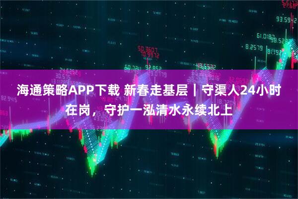 海通策略APP下载 新春走基层｜守渠人24小时在岗，守护一泓清水永续北上