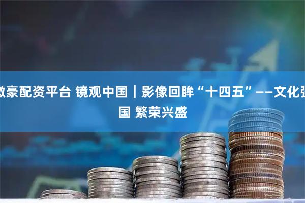 微豪配资平台 镜观中国｜影像回眸“十四五”——文化强国 繁荣兴盛