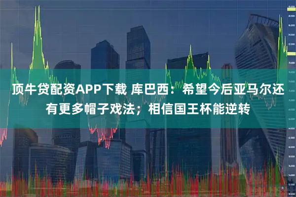 顶牛贷配资APP下载 库巴西：希望今后亚马尔还有更多帽子戏法；相信国王杯能逆转