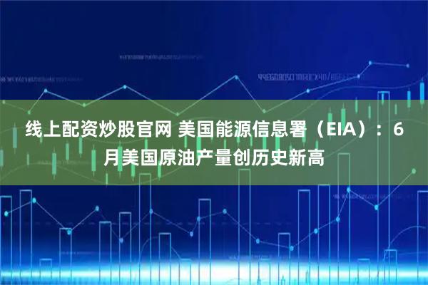 线上配资炒股官网 美国能源信息署（EIA）：6月美国原油产量创历史新高