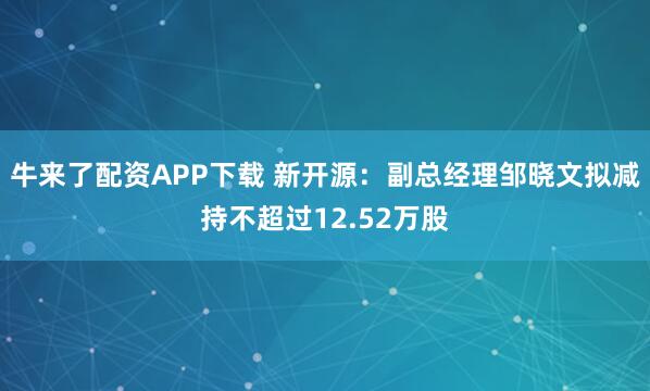 牛来了配资APP下载 新开源：副总经理邹晓文拟减持不超过12.52万股