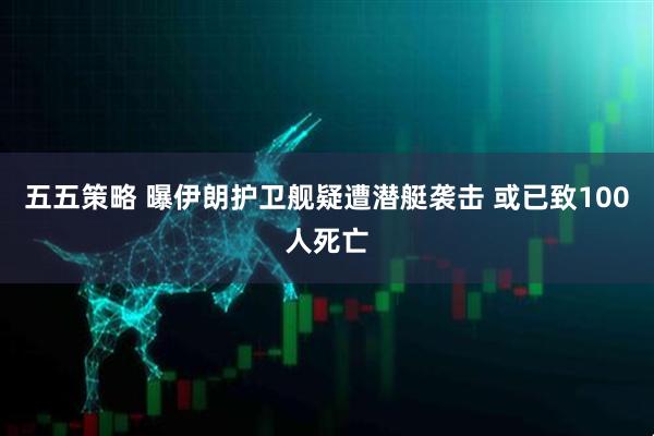 五五策略 曝伊朗护卫舰疑遭潜艇袭击 或已致100人死亡