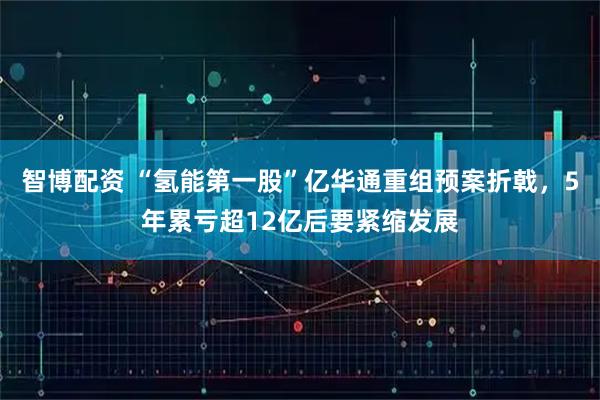 智博配资 “氢能第一股”亿华通重组预案折戟，5年累亏超12亿后要紧缩发展