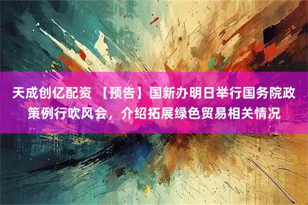 天成创亿配资 【预告】国新办明日举行国务院政策例行吹风会，介绍拓展绿色贸易相关情况