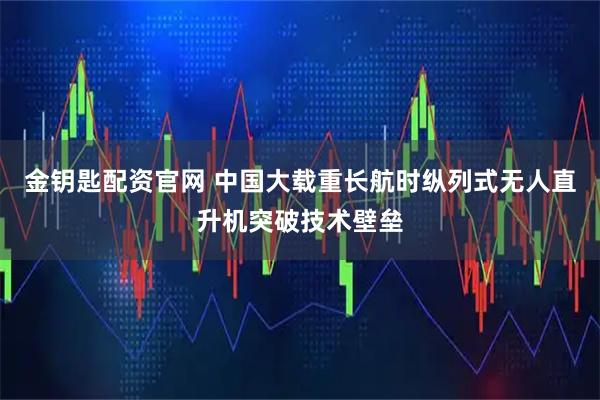 金钥匙配资官网 中国大载重长航时纵列式无人直升机突破技术壁垒