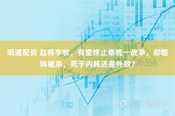 明道配资 赵将李牧，有望终止秦统一战争，却临阵被杀，死于内耗还是外敌？