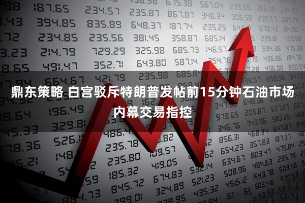 鼎东策略 白宫驳斥特朗普发帖前15分钟石油市场内幕交易指控