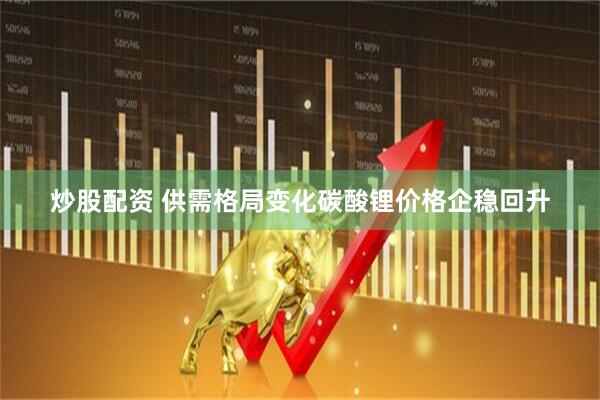 炒股配资 供需格局变化碳酸锂价格企稳回升